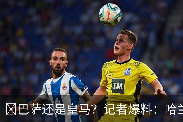 ​巴萨还是皇马？记者爆料：哈兰德迟早会去西班牙踢球
