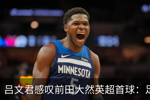 吕文君感叹前田大然英超首球：足球没捷径，需要慢慢积累经验
