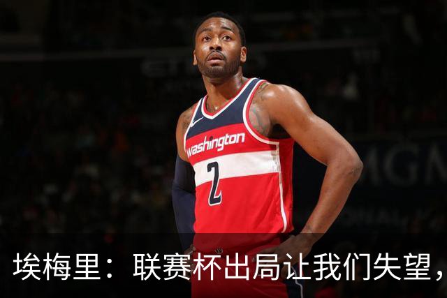 埃梅里：联赛杯出局让我们失望，但英超才是我们的首要任务