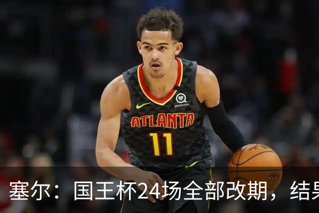 塞尔：国王杯24场全部改期，结果将在未来几小时内公布