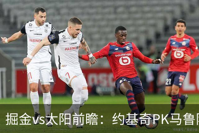 掘金vs太阳前瞻：约基奇PK马鲁阿奇连吃带拿，太阳陷流言急需布克
