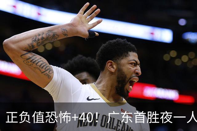 正负值恐怖+40！广东首胜夜一人carry全场打服杨毅：他是本场MVP