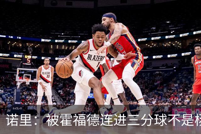 诺里：被霍福德连进三分球不是杨瀚森的责任 今晚他打得非常棒