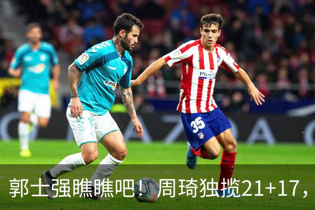 郭士强瞧瞧吧！周琦独揽21+17，世预赛带上他，中国男篮才更有信心