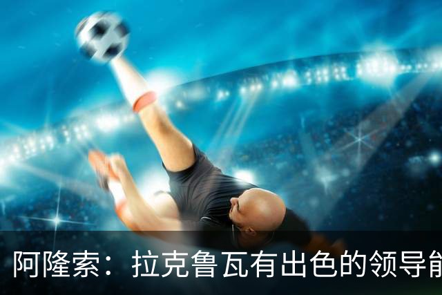阿隆索：拉克鲁瓦有出色的领导能力，他的表现越来越好