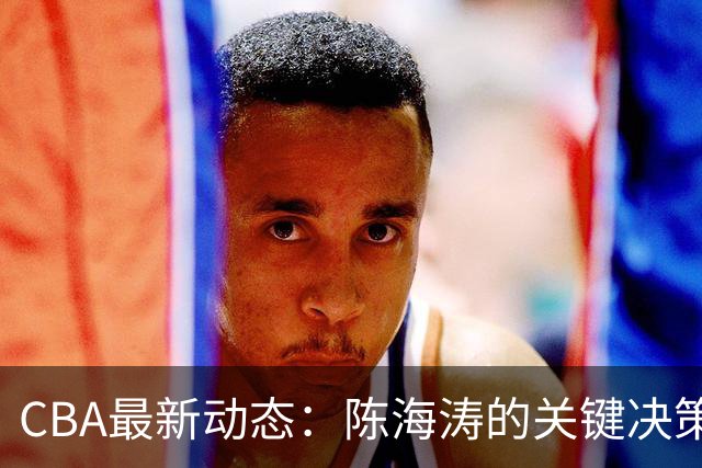 CBA最新动态：陈海涛的关键决策，三冠功勋球员主动请战，杜锋能否复出？